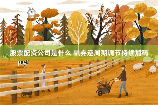 股票配资公司是什么 融券逆周期调节持续加码