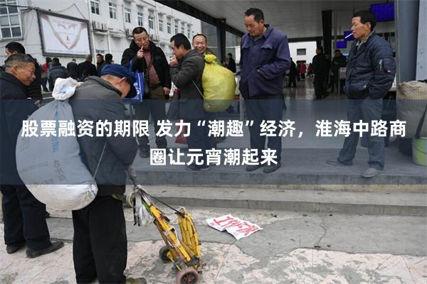 股票融资的期限 发力“潮趣”经济，淮海中路商圈让元宵潮起来