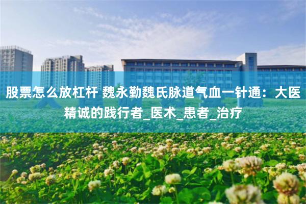 股票怎么放杠杆 魏永勤魏氏脉道气血一针通：大医精诚的践行者_医术_患者_治疗