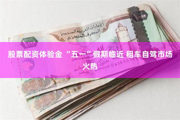 股票配资体验金 “五一”假期临近 租车自驾市场火热