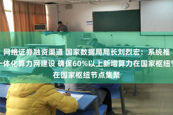 网络证劵融资渠道 国家数据局局长刘烈宏：系统推进全国一体化算力网建设 确保60%以上新增算力在国家枢纽节点集聚