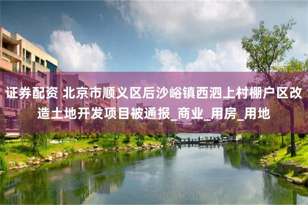 证券配资 北京市顺义区后沙峪镇西泗上村棚户区改造土地开发项目被通报_商业_用房_用地
