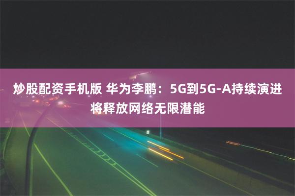 炒股配资手机版 华为李鹏：5G到5G-A持续演进将释放网络无限潜能