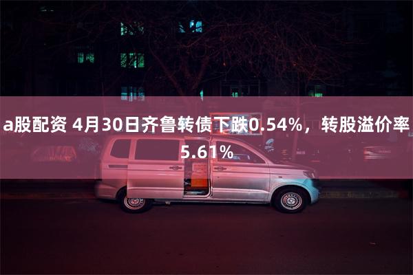 a股配资 4月30日齐鲁转债下跌0.54%，转股溢价率5.61%
