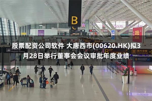 股票配资公司软件 大唐西市(00620.HK)拟3月28日举行董事会会议审批年度业绩