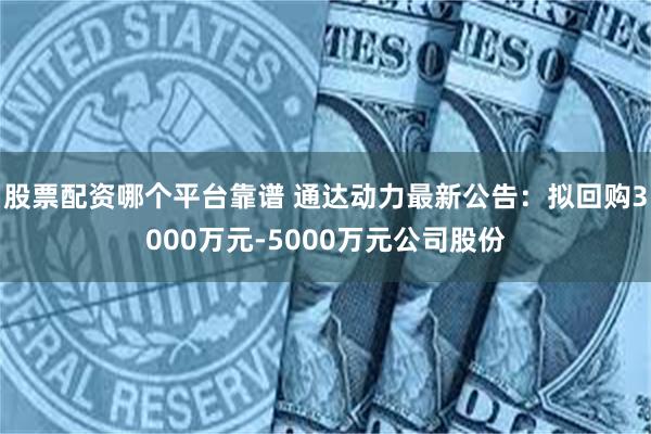 股票配资哪个平台靠谱 通达动力最新公告：拟回购3000万元-5000万元公司股份