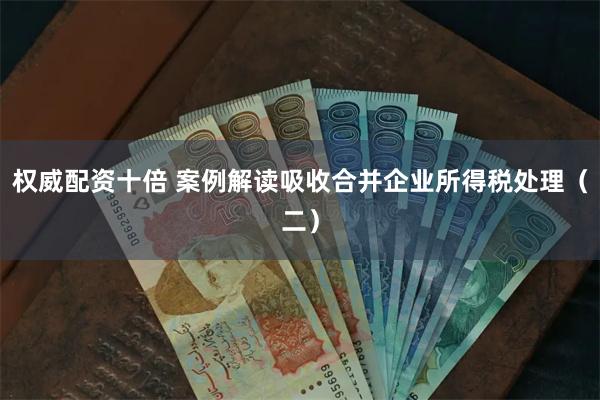 权威配资十倍 案例解读吸收合并企业所得税处理（二）