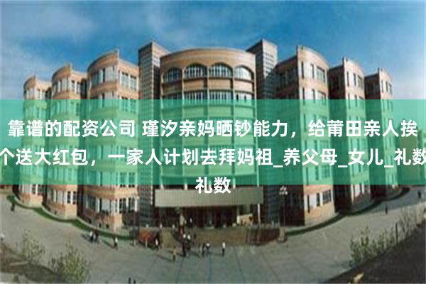 靠谱的配资公司 瑾汐亲妈晒钞能力，给莆田亲人挨个送大红包，一家人计划去拜妈祖_养父母_女儿_礼数
