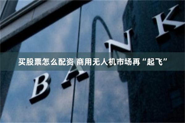 买股票怎么配资 商用无人机市场再“起飞”