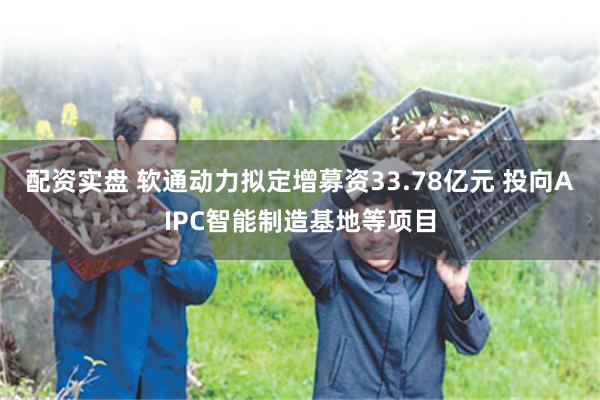配资实盘 软通动力拟定增募资33.78亿元 投向AIPC智能制造基地等项目
