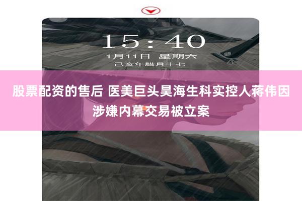 股票配资的售后 医美巨头昊海生科实控人蒋伟因涉嫌内幕交易被立案
