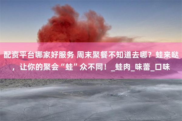 配资平台哪家好服务 周末聚餐不知道去哪？蛙来哒，让你的聚会“蛙”众不同！_蛙肉_味蕾_口味