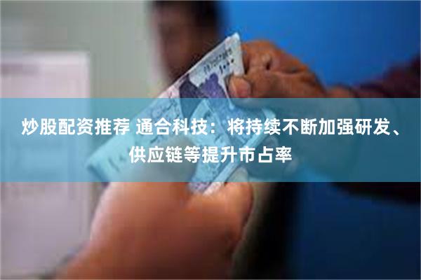 炒股配资推荐 通合科技：将持续不断加强研发、供应链等提升市占率