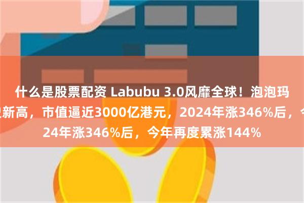 什么是股票配资 Labubu 3.0风靡全球！泡泡玛特涨超5%再创历史新高，市值逼近3000亿港元，2024年涨346%后，今年再度累涨144%
