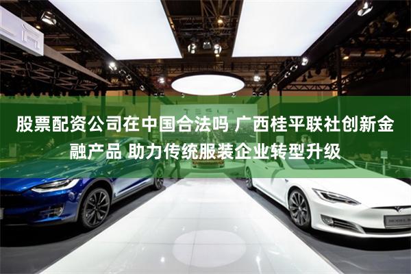 股票配资公司在中国合法吗 广西桂平联社创新金融产品 助力传统服装企业转型升级