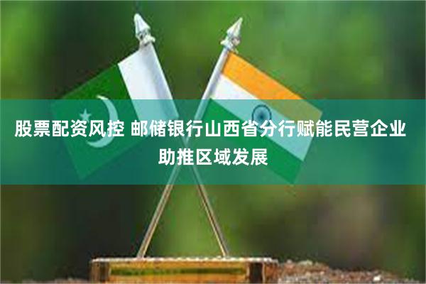 股票配资风控 邮储银行山西省分行赋能民营企业 助推区域发展