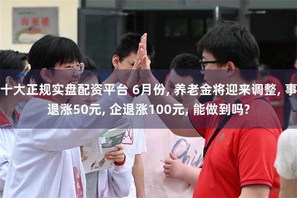 十大正规实盘配资平台 6月份, 养老金将迎来调整, 事退涨50元, 企退涨100元, 能做到吗?
