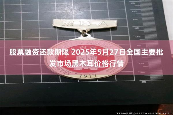 股票融资还款期限 2025年5月27日全国主要批发市场黑木耳价格行情