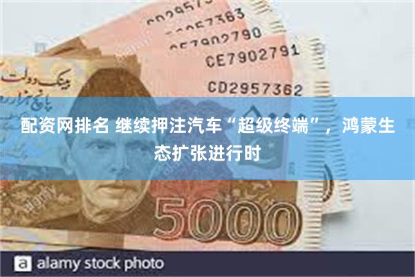 配资网排名 继续押注汽车“超级终端”，鸿蒙生态扩张进行时