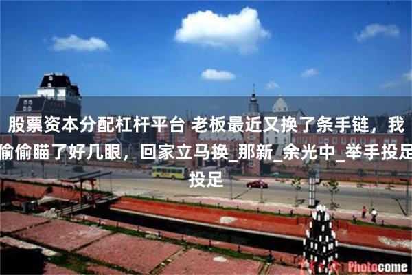 股票资本分配杠杆平台 老板最近又换了条手链，我偷偷瞄了好几眼，回家立马换_那新_余光中_举手投足