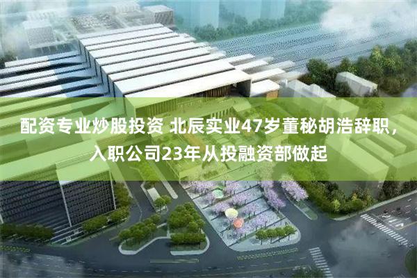 配资专业炒股投资 北辰实业47岁董秘胡浩辞职，入职公司23年从投融资部做起