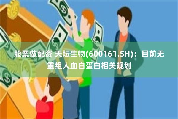 股票做配资 天坛生物(600161.SH)：目前无重组人血白蛋白相关规划