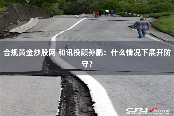 合规黄金炒股网 和讯投顾孙鹏：什么情况下展开防守？