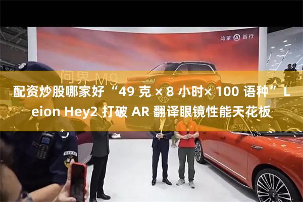 配资炒股哪家好 “49 克 × 8 小时× 100 语种” Leion Hey2 打破 AR 翻译眼镜性能天花板