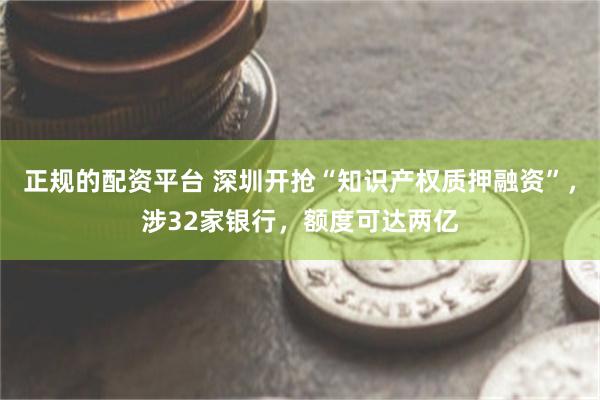 正规的配资平台 深圳开抢“知识产权质押融资”，涉32家银行，额度可达两亿