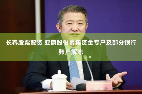 长春股票配资 亚康股份募集资金专户及部分银行账户解冻