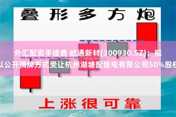 外汇配资手续费 屹通新材(300930.SZ)：拟以公开摘牌方式受让杭州湖塘配售电有限公司50%股权
