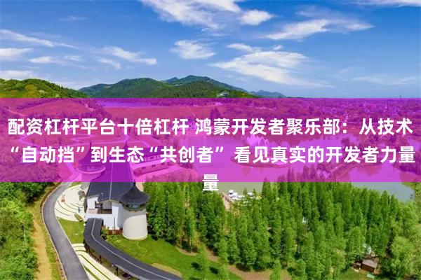 配资杠杆平台十倍杠杆 鸿蒙开发者聚乐部：从技术“自动挡”到生态“共创者” 看见真实的开发者力量