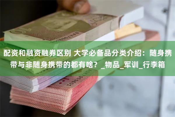 配资和融资融券区别 大学必备品分类介绍：随身携带与非随身携带的都有啥？_物品_军训_行李箱