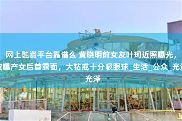 网上融资平台靠谱么 黄晓明前女友叶珂近照曝光，被曝产女后首露面，大钻戒十分吸眼球_生活_公众_光泽