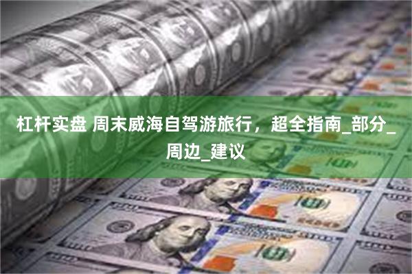 杠杆实盘 周末威海自驾游旅行，超全指南_部分_周边_建议