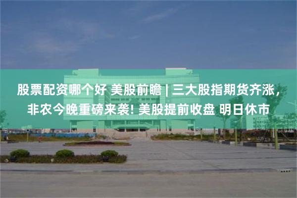 股票配资哪个好 美股前瞻 | 三大股指期货齐涨，非农今晚重磅来袭! 美股提前收盘 明日休市