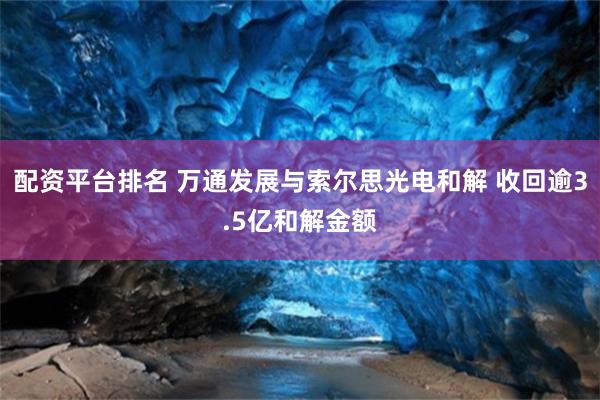 配资平台排名 万通发展与索尔思光电和解 收回逾3.5亿和解金额