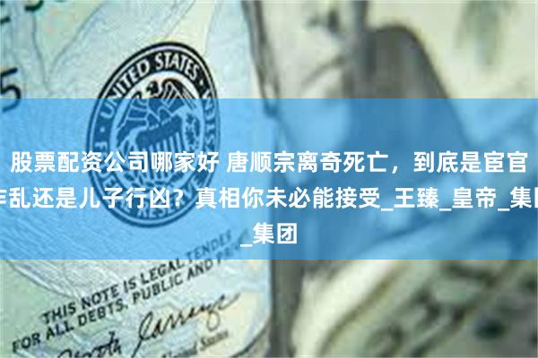 股票配资公司哪家好 唐顺宗离奇死亡，到底是宦官作乱还是儿子行凶？真相你未必能接受_王臻_皇帝_集团